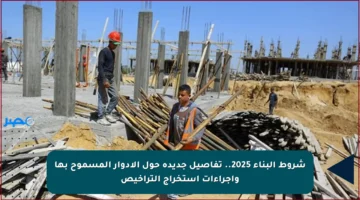 شروط البناء 2025.. تفاصيل جديدة حول الأدوار المسموح بها وإجراءات استخراج التراخيص